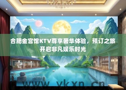 合肥金宫馆KTV尊享奢华体验，预订之旅开启非凡娱乐时光