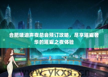 合肥唛迪声夜总会预订攻略，尽享璀璨奢华的璀璨之夜体验