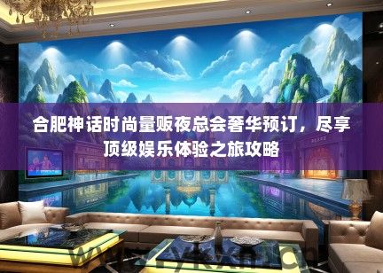 合肥神话时尚量贩夜总会奢华预订，尽享顶级娱乐体验之旅攻略