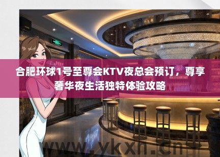 合肥环球1号至尊会KTV夜总会预订，尊享奢华夜生活独特体验攻略
