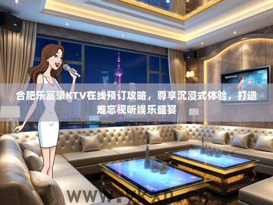 合肥乐富豪KTV在线预订攻略，尊享沉浸式体验，打造难忘视听娱乐盛宴