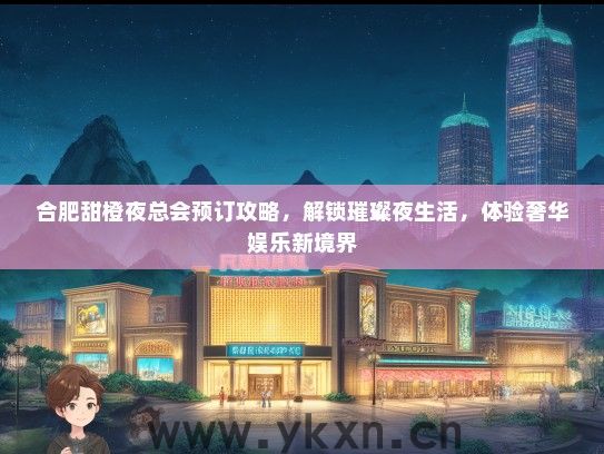 合肥甜橙夜总会预订攻略，解锁璀璨夜生活，体验奢华娱乐新境界