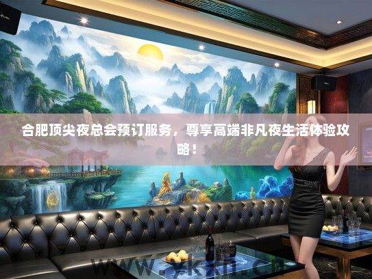 合肥顶尖夜总会预订服务，尊享高端非凡夜生活体验攻略！