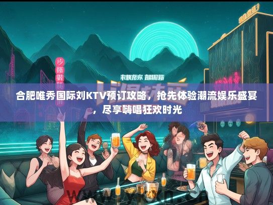 合肥唯秀国际刘KTV预订攻略，抢先体验潮流娱乐盛宴，尽享嗨唱狂欢时光