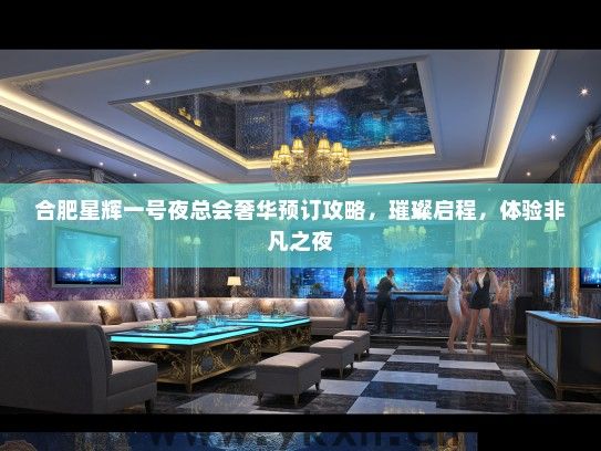 合肥星辉一号夜总会奢华预订攻略，璀璨启程，体验非凡之夜