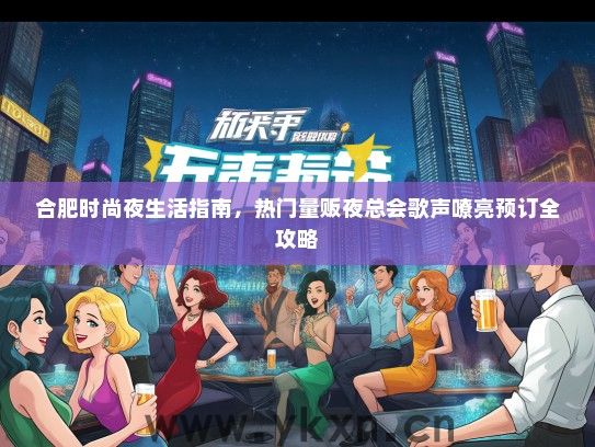 合肥时尚夜生活指南，热门量贩夜总会歌声嘹亮预订全攻略