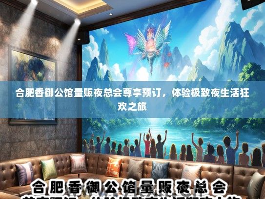 合肥香御公馆量贩夜总会尊享预订，体验极致夜生活狂欢之旅